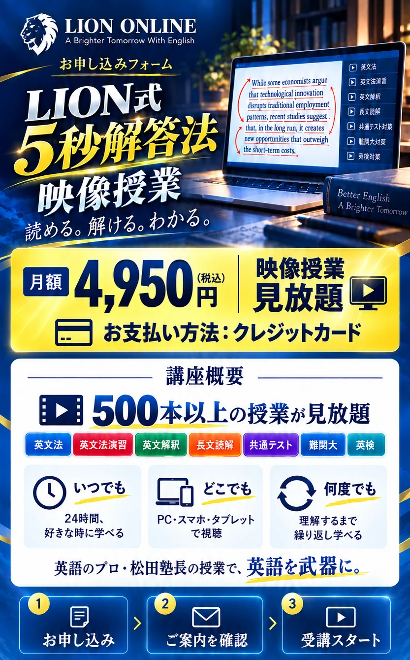 LION ONLINE。LION式5秒解答法 映像授業。月額4,950円（税込）、お支払い方法：クレジットカード。映像授業見放題。500本以上の授業。英文法、英文法演習、英文解釈、長文読解、共通テスト、難関大、英検。24時間好きな時に、PC・スマホ・タブレットで、何度でも学べる。お申し込み、ご案内を確認、受講スタート。
