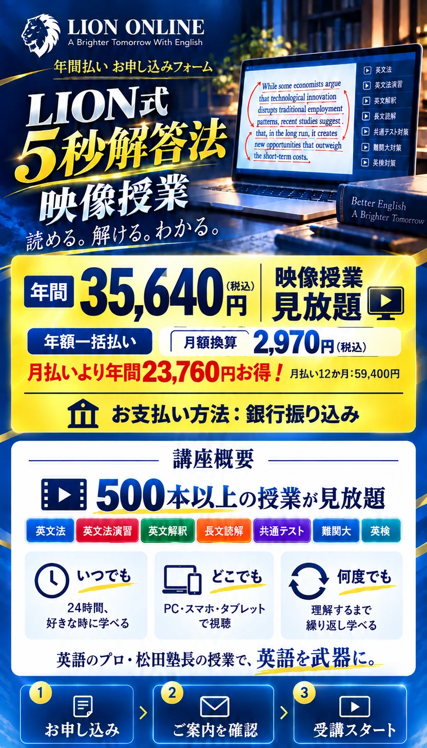 LION ONLINE。LION式5秒解答法 映像授業。年間35,640円（税込）、年額一括払い。お支払い方法：銀行振り込み。月額換算2,970円（税込）。月払いより年間23,760円お得。映像授業見放題。500本以上の授業。英文法、英文法演習、英文解釈、長文読解、共通テスト、難関大、英検。24時間好きな時に、PC・スマホ・タブレットで、何度でも学べる。お申し込み、ご案内を確認、受講スタート。